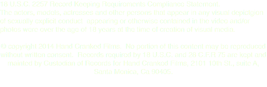 18 U.S.C. 2257 Record Keeping Requirements Compliance Statement. The actors, models, actresses and other persons that appear in any visual depictgion of sexually explicit conduct appearing or otherwise contained in the video and/or photos were over the age of 18 years at the time of creation of visual media. © copyright 2014 Hand Cranked Films. No portion of this content may be reproduced without written consent. Records required by 18 U.S.C. and 28 C.F.R 75 are kept and mainted by Custodian of Records for Hand Cranked Films, 2101 10th St., suite A, Santa Monica, Ca 90405. 